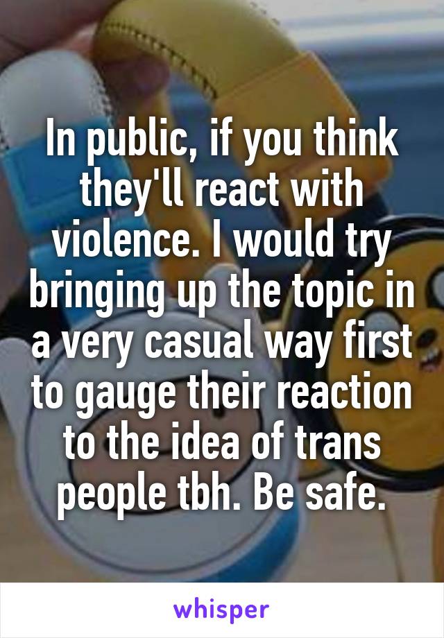 In public, if you think they'll react with violence. I would try bringing up the topic in a very casual way first to gauge their reaction to the idea of trans people tbh. Be safe.