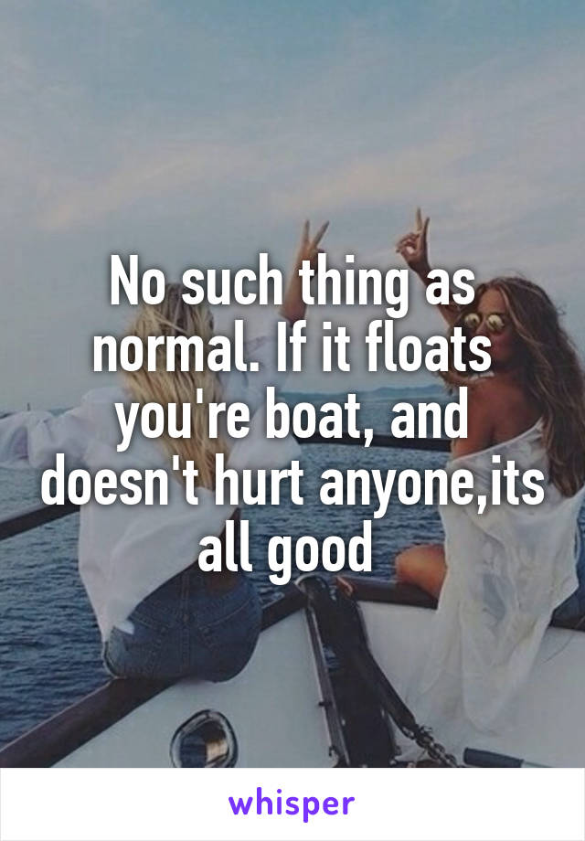 No such thing as normal. If it floats you're boat, and doesn't hurt anyone,its all good 