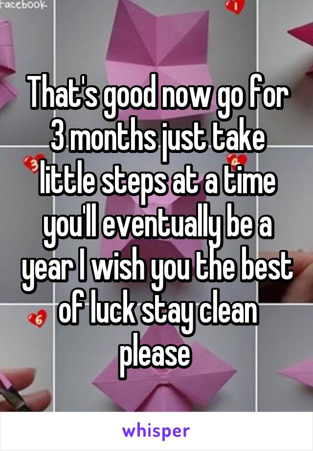 That's good now go for 3 months just take little steps at a time you'll eventually be a year I wish you the best of luck stay clean please 