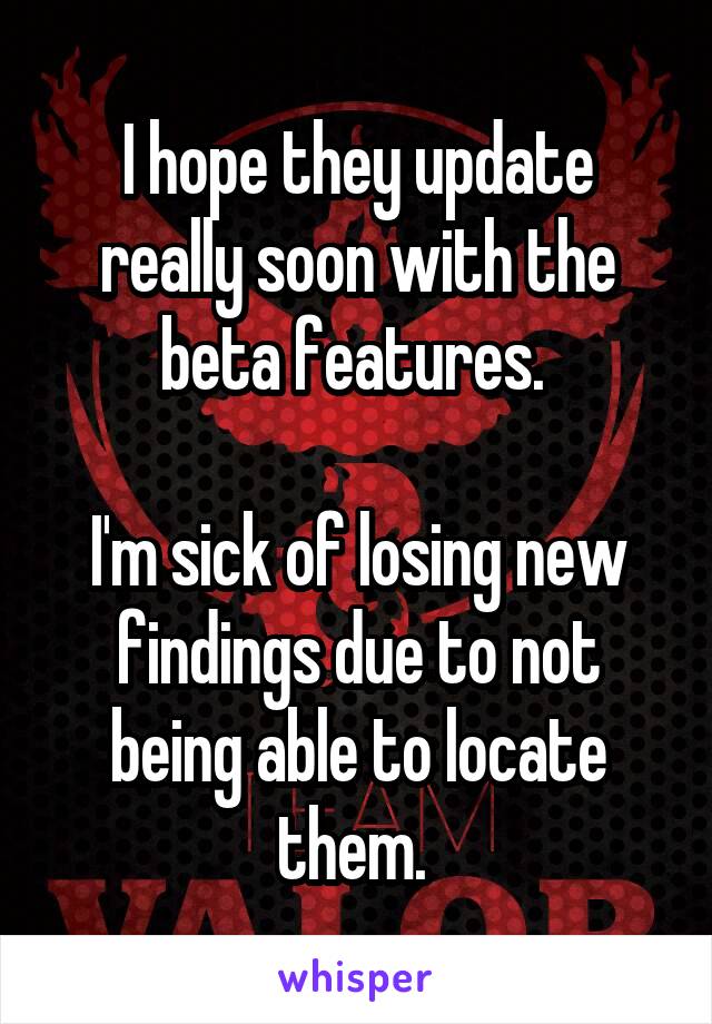 I hope they update really soon with the beta features. 

I'm sick of losing new findings due to not being able to locate them. 