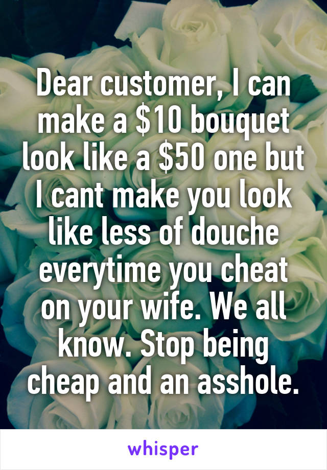 Dear customer, I can make a $10 bouquet look like a $50 one but I cant make you look like less of douche everytime you cheat on your wife. We all know. Stop being cheap and an asshole.