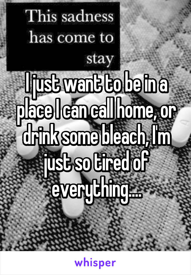 I just want to be in a place I can call home, or drink some bleach, I'm just so tired of everything....