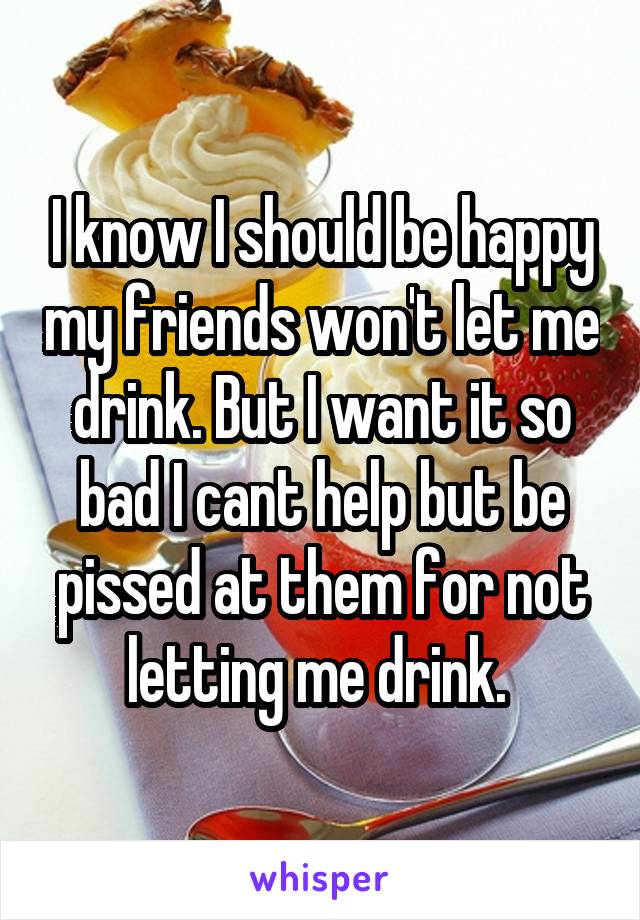 I know I should be happy my friends won't let me drink. But I want it so bad I cant help but be pissed at them for not letting me drink. 