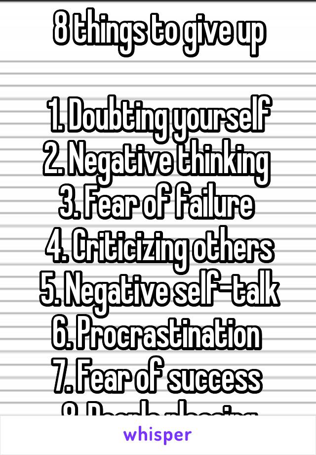 8 things to give up

1. Doubting yourself
2. Negative thinking 
3. Fear of failure 
4. Criticizing others
5. Negative self-talk
6. Procrastination 
7. Fear of success 
8. People pleasing
