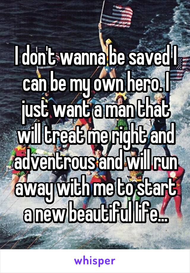 I don't wanna be saved I can be my own hero. I just want a man that will treat me right and adventrous and will run away with me to start a new beautiful life...