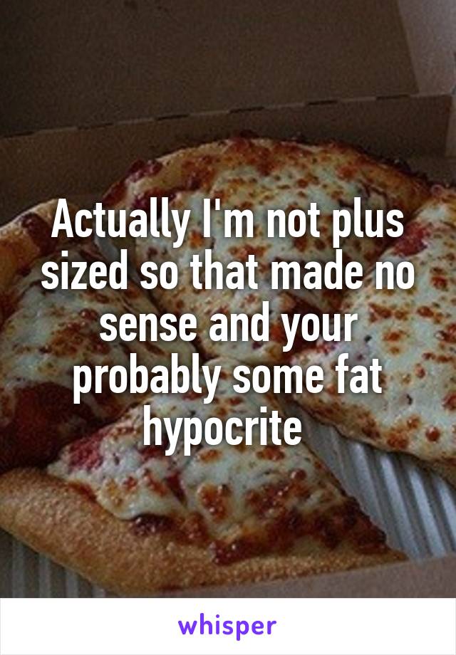 Actually I'm not plus sized so that made no sense and your probably some fat hypocrite 