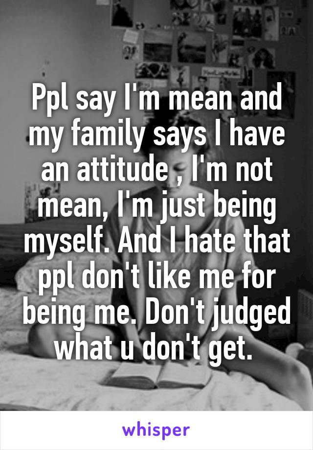 Ppl say I'm mean and my family says I have an attitude , I'm not mean, I'm just being myself. And I hate that ppl don't like me for being me. Don't judged what u don't get. 