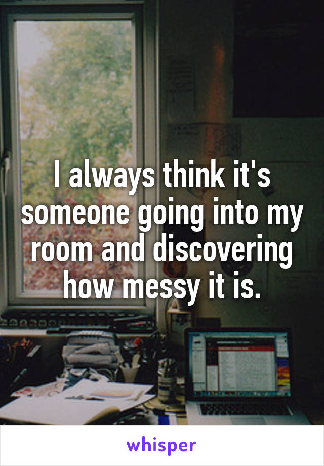 I always think it's someone going into my room and discovering how messy it is.