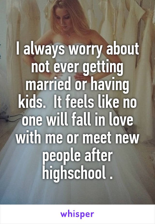 I always worry about not ever getting married or having kids.  It feels like no one will fall in love with me or meet new people after highschool .