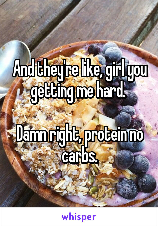 And they're like, girl you getting me hard. 

Damn right, protein no carbs.