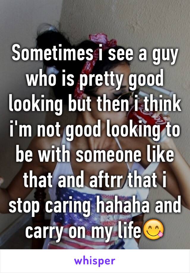 Sometimes i see a guy who is pretty good looking but then i think i'm not good looking to be with someone like that and aftrr that i stop caring hahaha and carry on my life😋