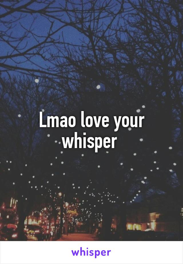 Lmao love your whisper 