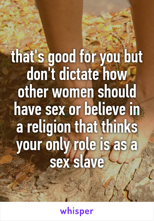 that's good for you but don't dictate how other women should have sex or believe in a religion that thinks your only role is as a sex slave