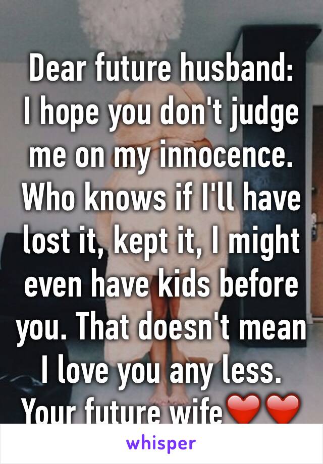 Dear future husband:
I hope you don't judge me on my innocence. Who knows if I'll have lost it, kept it, I might even have kids before you. That doesn't mean I love you any less.
Your future wife❤️❤️