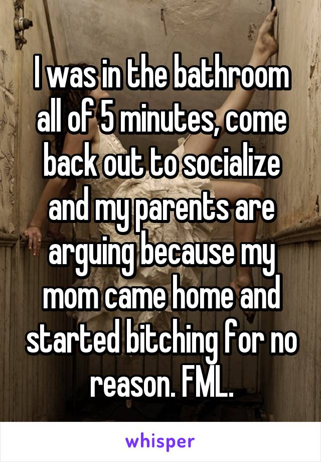 I was in the bathroom all of 5 minutes, come back out to socialize and my parents are arguing because my mom came home and started bitching for no reason. FML.