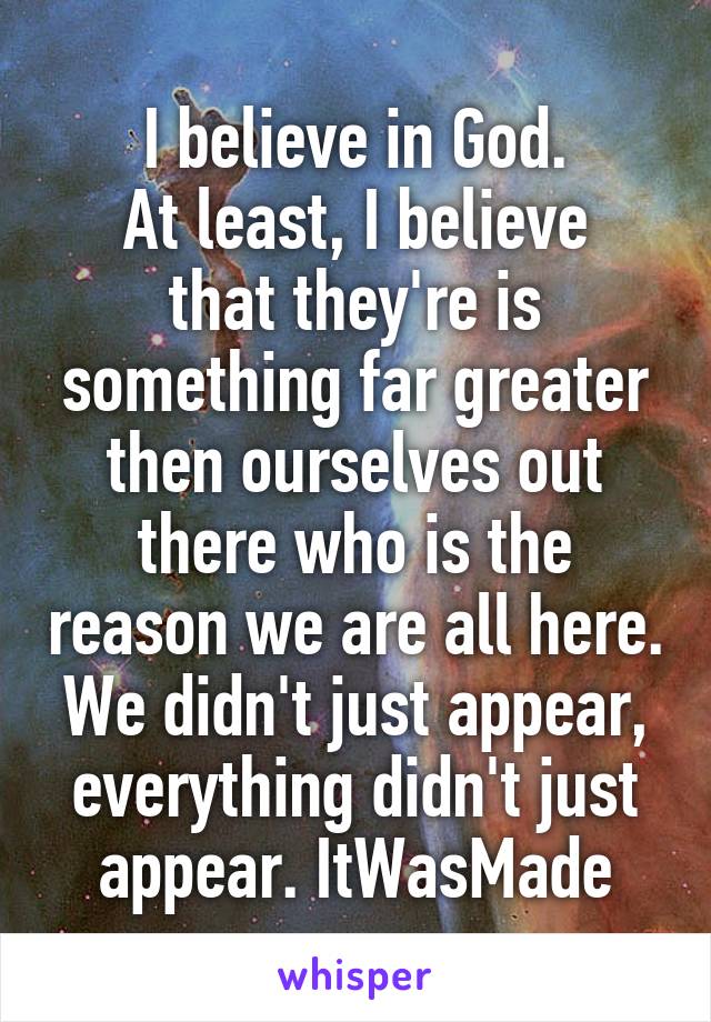 I believe in God.
At least, I believe that they're is something far greater then ourselves out there who is the reason we are all here. We didn't just appear, everything didn't just appear. ItWasMade