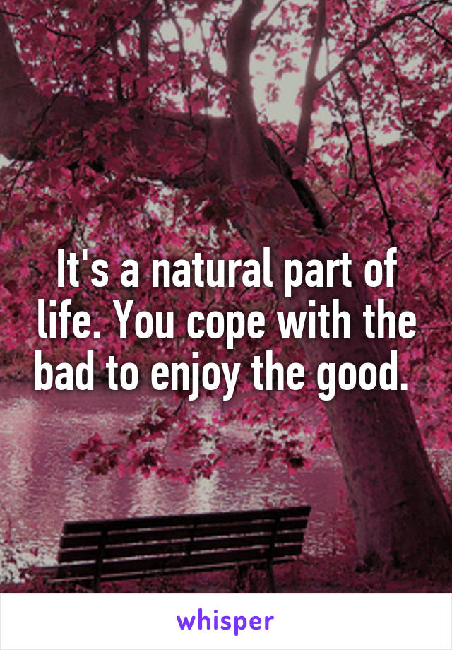 It's a natural part of life. You cope with the bad to enjoy the good. 