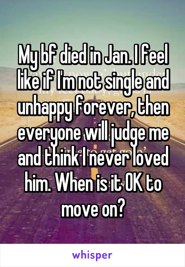 My bf died in Jan. I feel like if I'm not single and unhappy forever, then everyone will judge me and think I never loved him. When is it OK to move on?