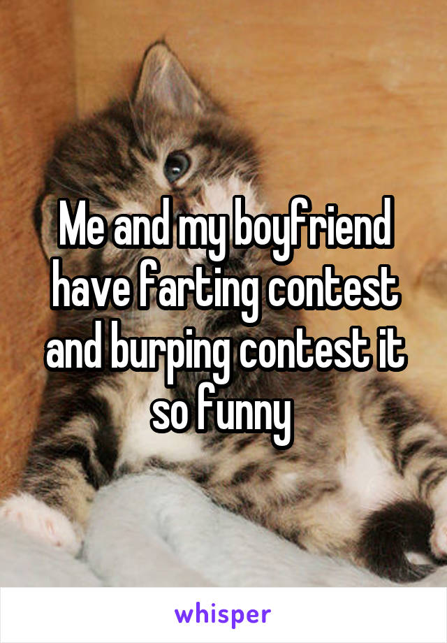 Me and my boyfriend have farting contest and burping contest it so funny 