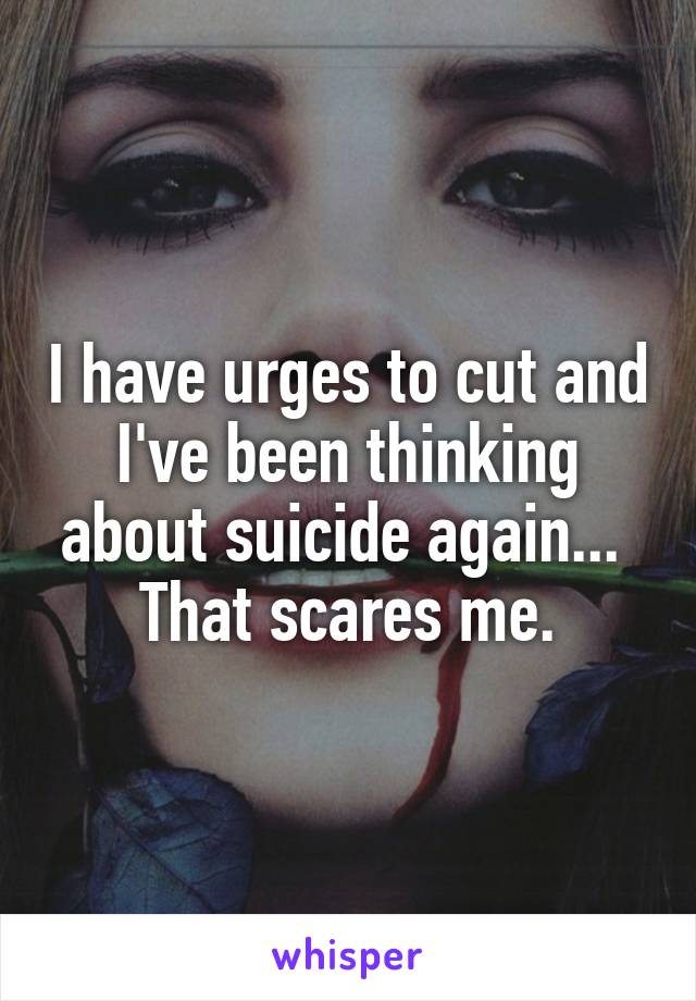 I have urges to cut and I've been thinking about suicide again... 
That scares me.