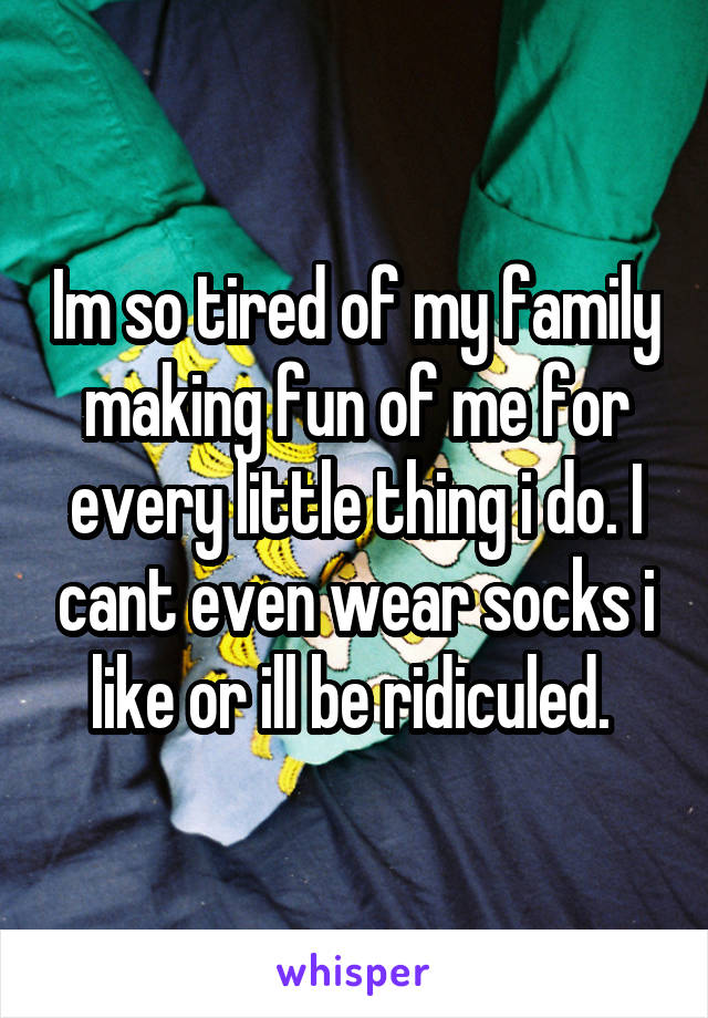 Im so tired of my family making fun of me for every little thing i do. I cant even wear socks i like or ill be ridiculed. 