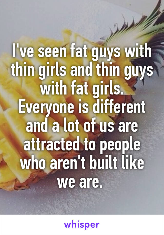 I've seen fat guys with thin girls and thin guys with fat girls. Everyone is different and a lot of us are attracted to people who aren't built like we are. 