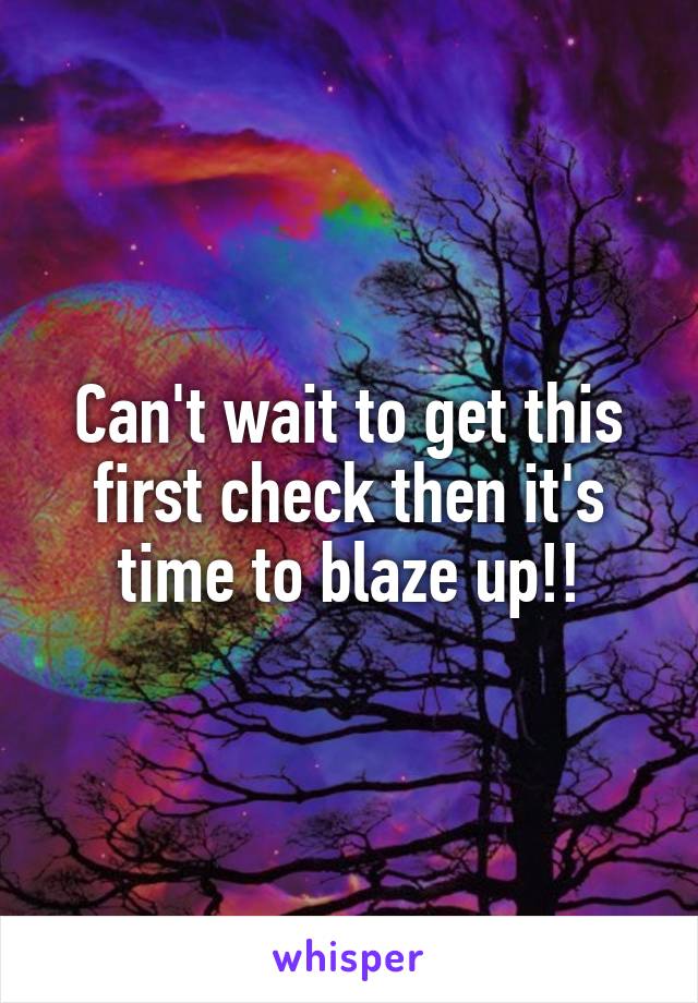 Can't wait to get this first check then it's time to blaze up!!