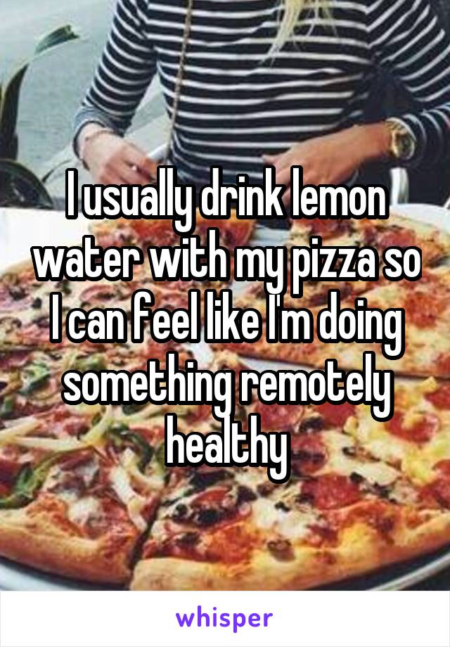 I usually drink lemon water with my pizza so I can feel like I'm doing something remotely healthy