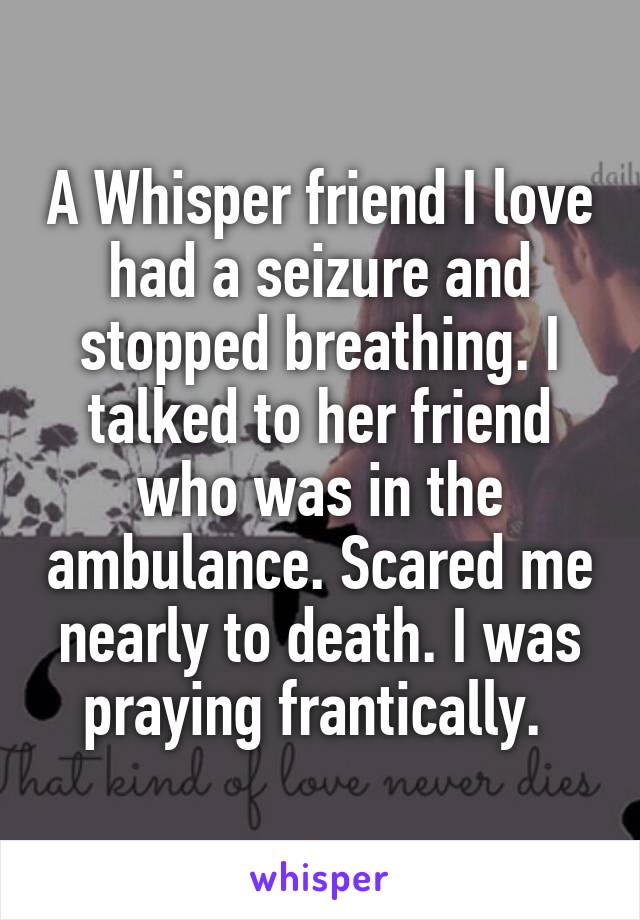 A Whisper friend I love had a seizure and stopped breathing. I talked to her friend who was in the ambulance. Scared me nearly to death. I was praying frantically. 