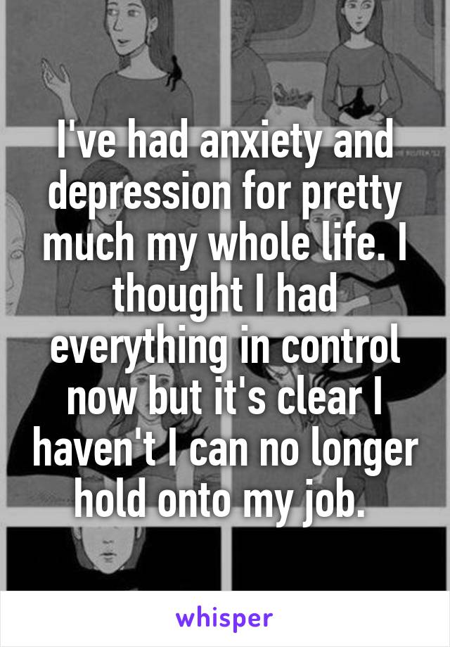 I've had anxiety and depression for pretty much my whole life. I thought I had everything in control now but it's clear I haven't I can no longer hold onto my job. 