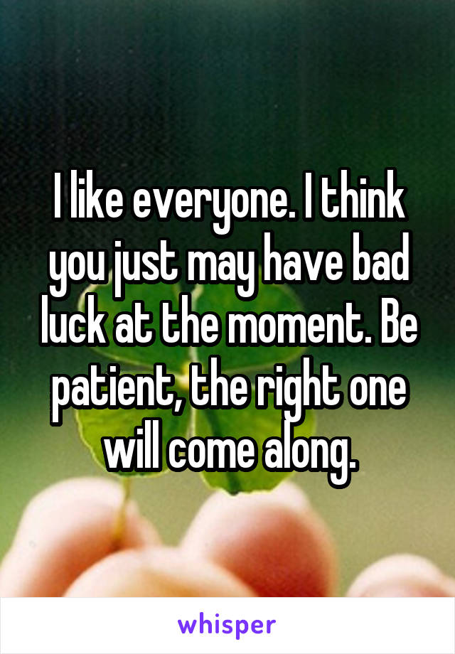 I like everyone. I think you just may have bad luck at the moment. Be patient, the right one will come along.