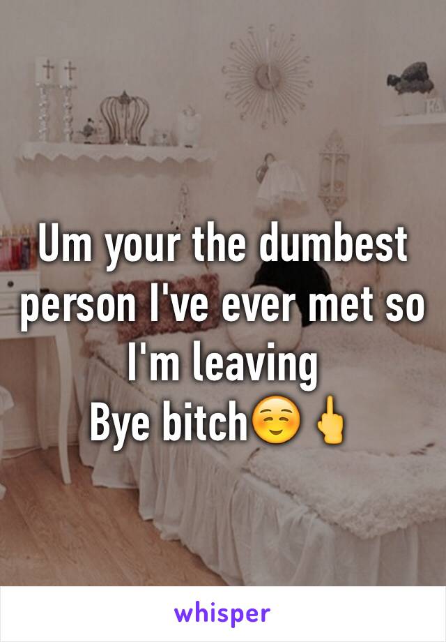 Um your the dumbest person I've ever met so I'm leaving 
Bye bitch☺️🖕