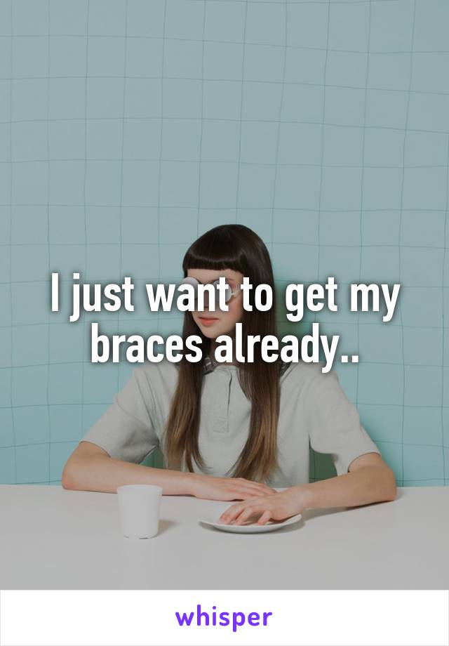 I just want to get my braces already..