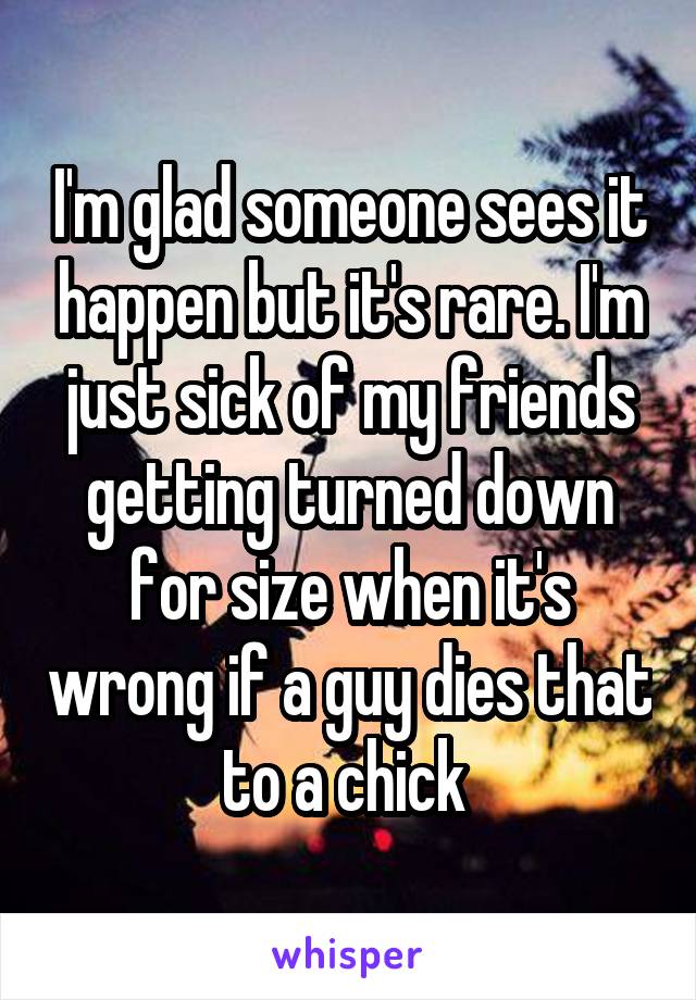 I'm glad someone sees it happen but it's rare. I'm just sick of my friends getting turned down for size when it's wrong if a guy dies that to a chick 