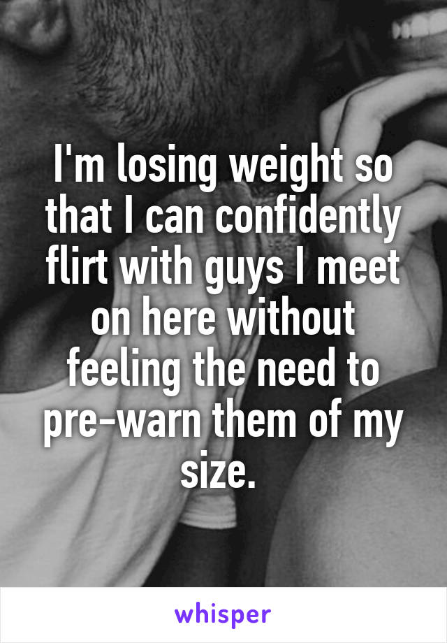 I'm losing weight so that I can confidently flirt with guys I meet on here without feeling the need to pre-warn them of my size. 