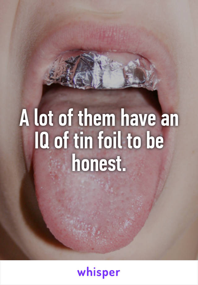 A lot of them have an IQ of tin foil to be honest.