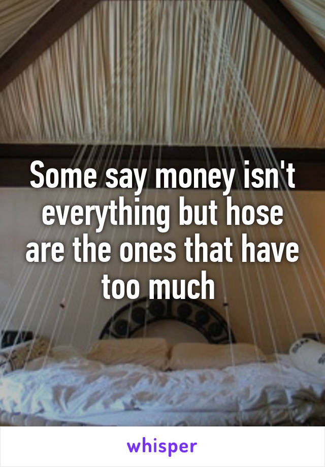 Some say money isn't everything but hose are the ones that have too much 