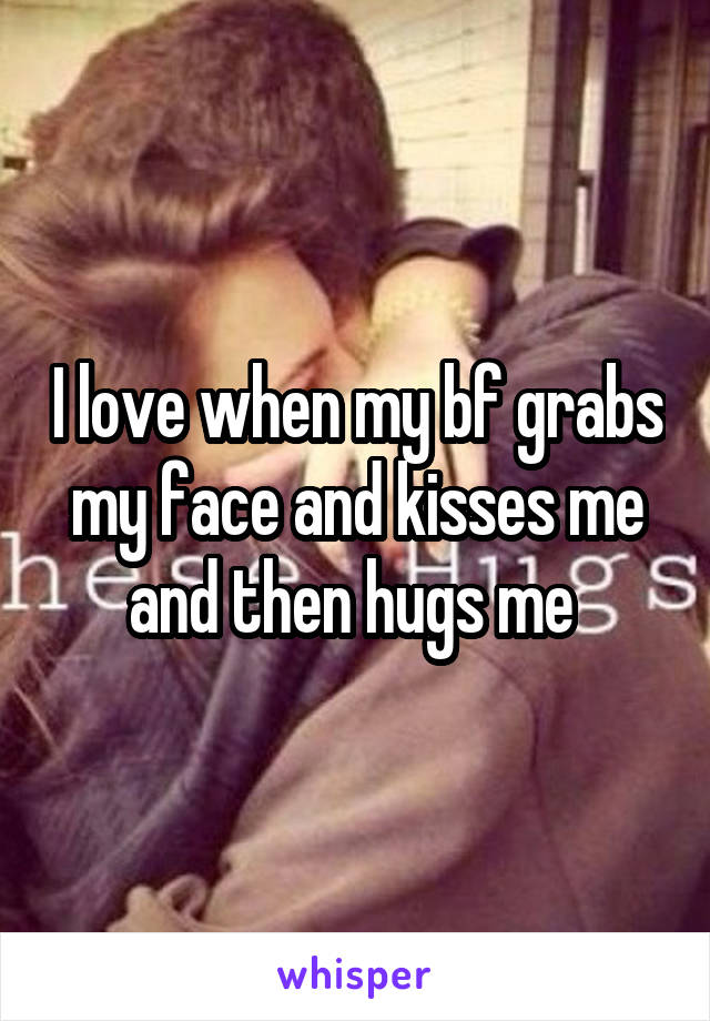 I love when my bf grabs my face and kisses me and then hugs me 