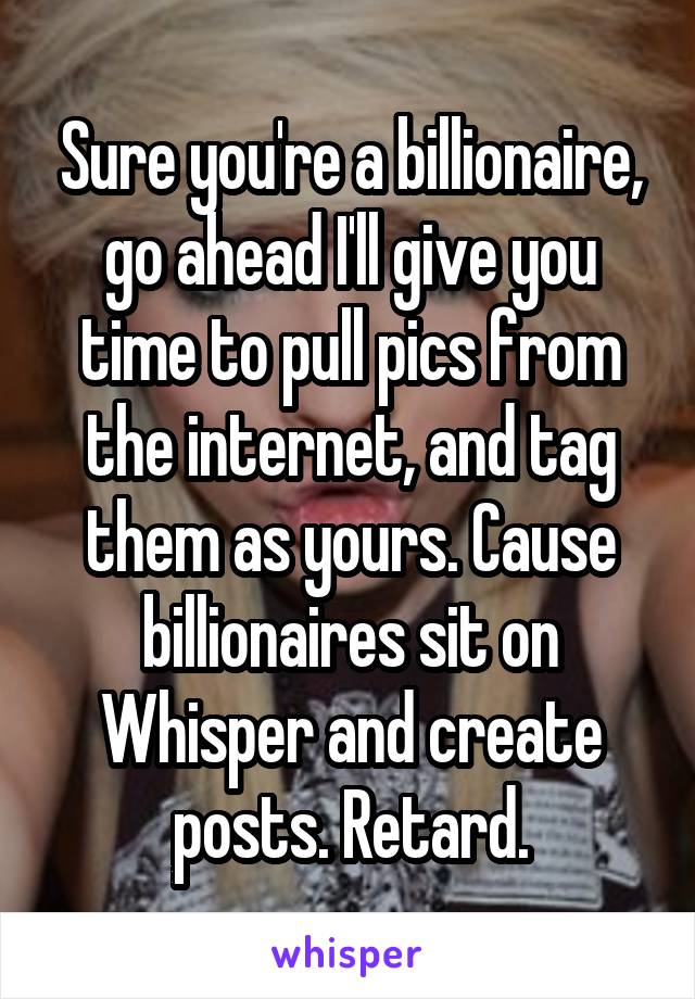 Sure you're a billionaire, go ahead I'll give you time to pull pics from the internet, and tag them as yours. Cause billionaires sit on Whisper and create posts. Retard.