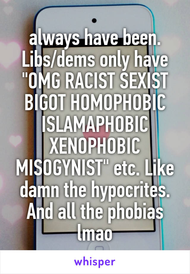 always have been. Libs/dems only have "OMG RACIST SEXIST BIGOT HOMOPHOBIC ISLAMAPHOBIC XENOPHOBIC MISOGYNIST" etc. Like damn the hypocrites. And all the phobias lmao