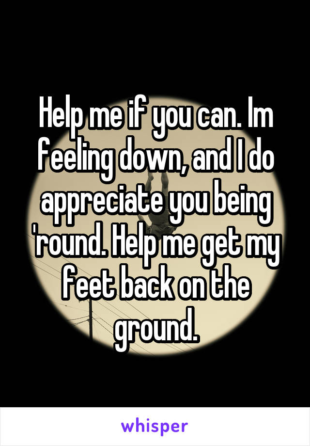 Help me if you can. Im feeling down, and I do appreciate you being 'round. Help me get my feet back on the ground.