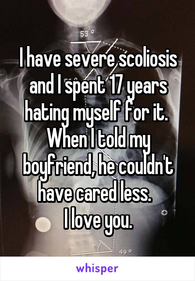 I have severe scoliosis and I spent 17 years hating myself for it.  When I told my boyfriend, he couldn't have cared less.  
I love you.