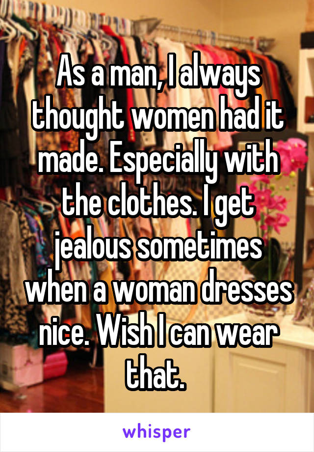 As a man, I always thought women had it made. Especially with the clothes. I get jealous sometimes when a woman dresses nice. Wish I can wear that. 