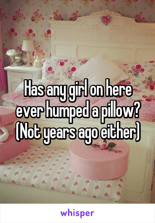 Has any girl on here ever humped a pillow? (Not years ago either)