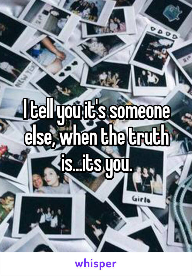 I tell you it's someone else, when the truth is...its you.