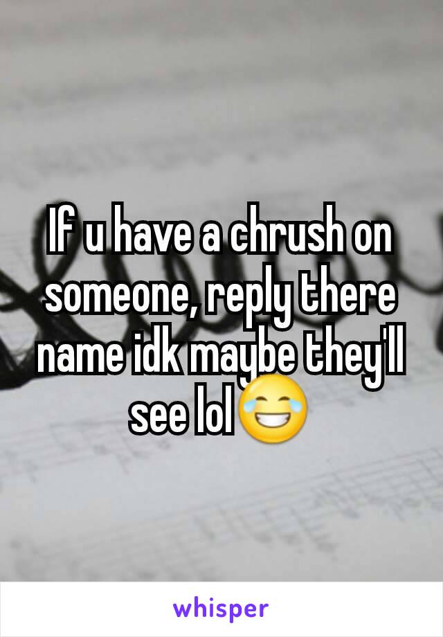 If u have a chrush on someone, reply there name idk maybe they'll see lol😂