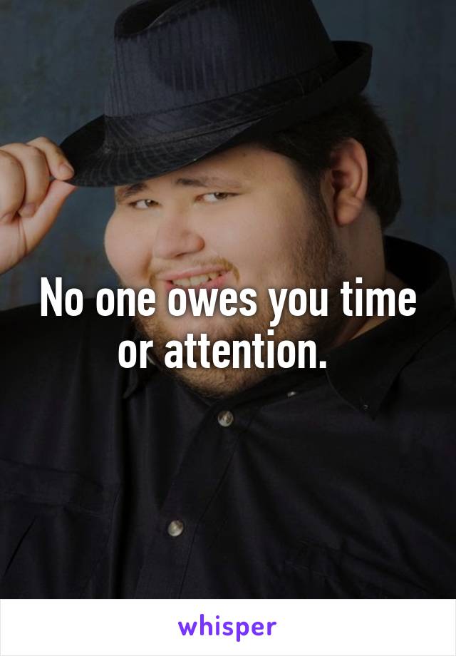 No one owes you time or attention. 