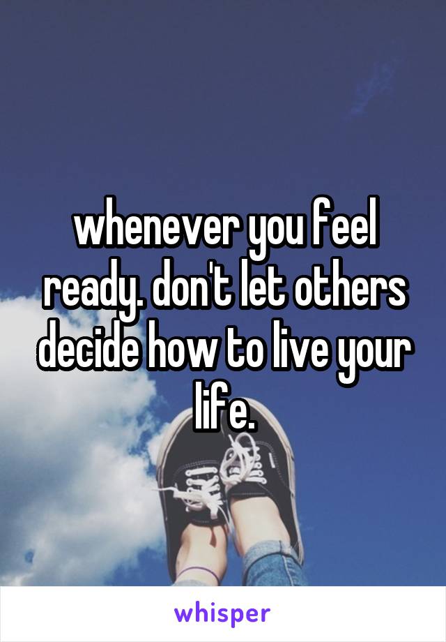 whenever you feel ready. don't let others decide how to live your life.