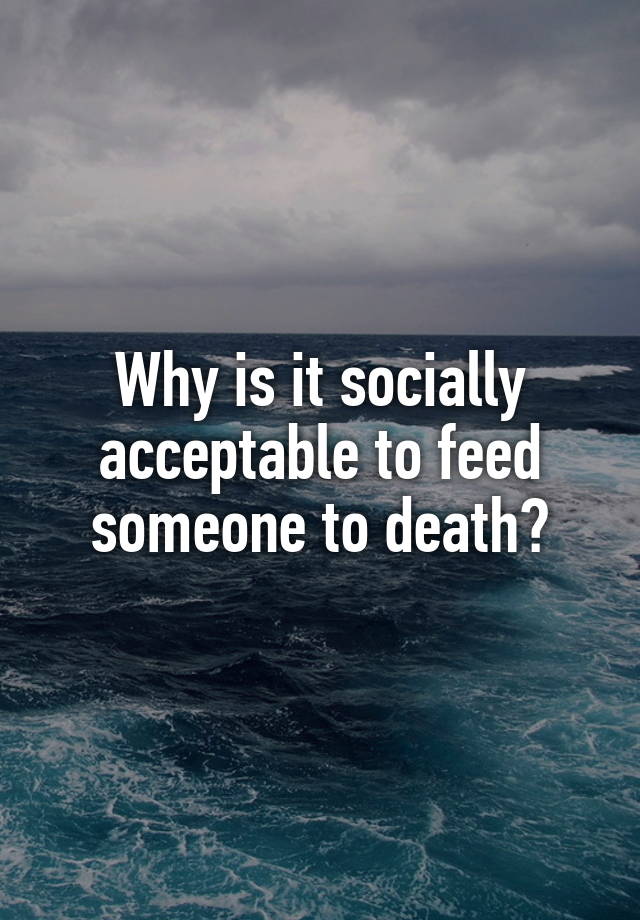 why-is-it-socially-acceptable-to-feed-someone-to-death