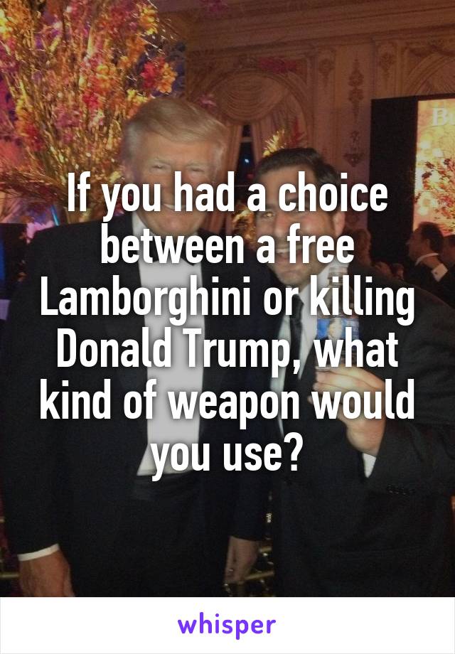 If you had a choice between a free Lamborghini or killing Donald Trump, what kind of weapon would you use?